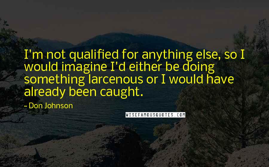 Don Johnson Quotes: I'm not qualified for anything else, so I would imagine I'd either be doing something larcenous or I would have already been caught.