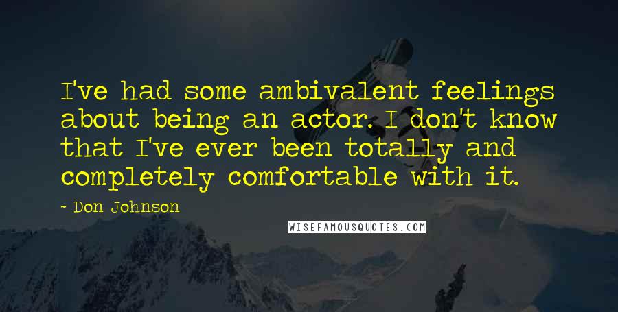 Don Johnson Quotes: I've had some ambivalent feelings about being an actor. I don't know that I've ever been totally and completely comfortable with it.