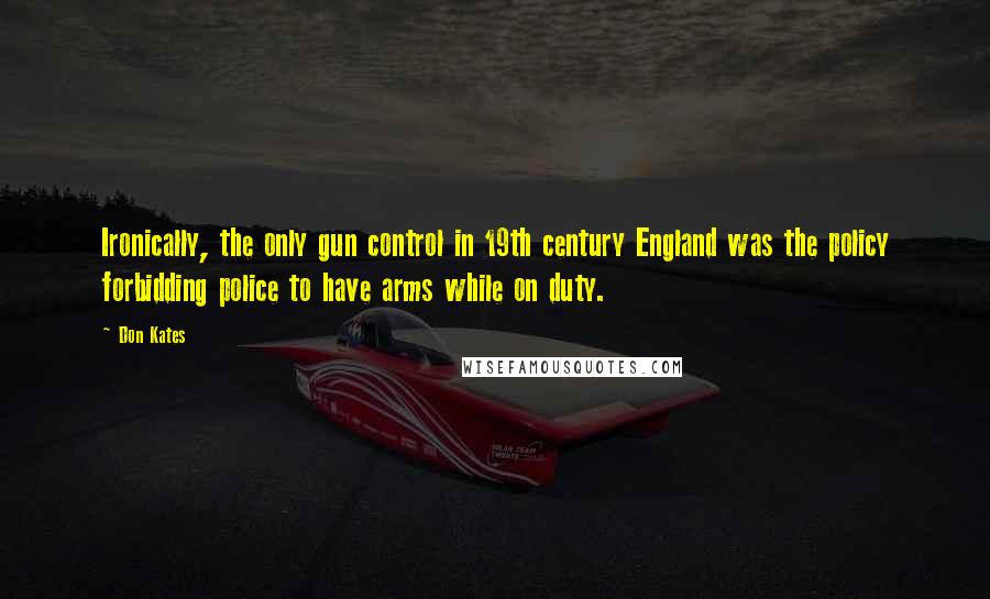 Don Kates Quotes: Ironically, the only gun control in 19th century England was the policy forbidding police to have arms while on duty.