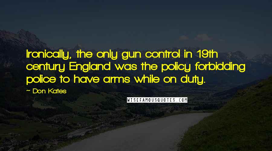 Don Kates Quotes: Ironically, the only gun control in 19th century England was the policy forbidding police to have arms while on duty.