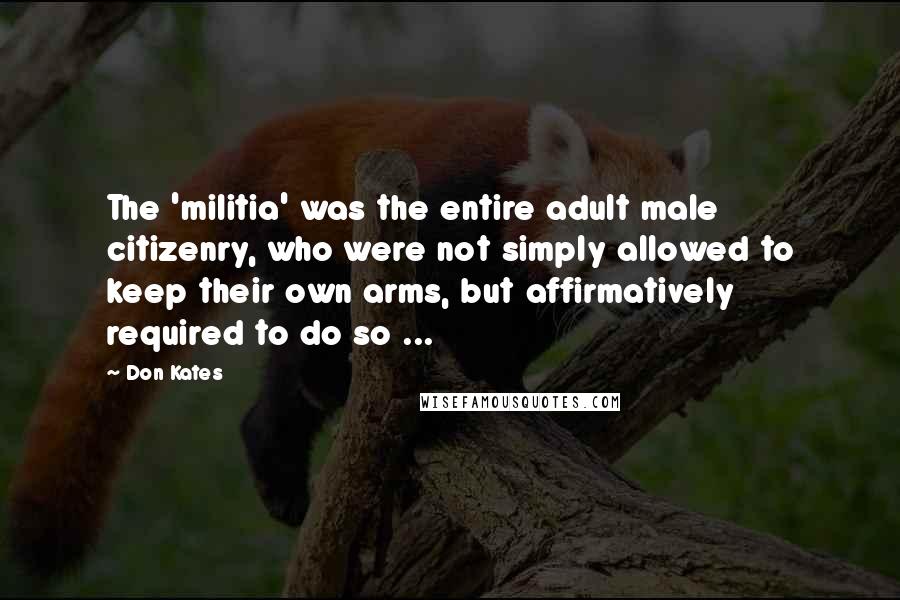 Don Kates Quotes: The 'militia' was the entire adult male citizenry, who were not simply allowed to keep their own arms, but affirmatively required to do so ...