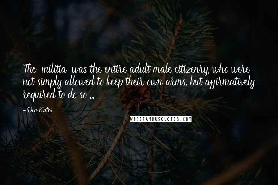 Don Kates Quotes: The 'militia' was the entire adult male citizenry, who were not simply allowed to keep their own arms, but affirmatively required to do so ...