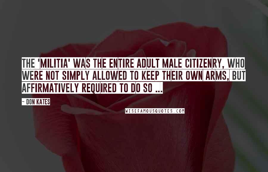 Don Kates Quotes: The 'militia' was the entire adult male citizenry, who were not simply allowed to keep their own arms, but affirmatively required to do so ...