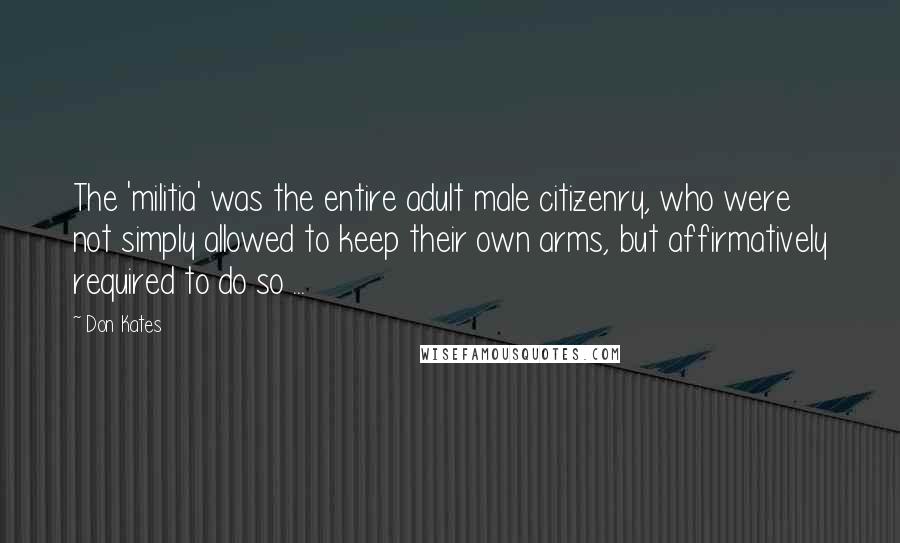 Don Kates Quotes: The 'militia' was the entire adult male citizenry, who were not simply allowed to keep their own arms, but affirmatively required to do so ...