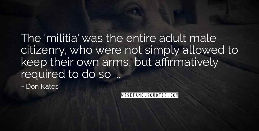 Don Kates Quotes: The 'militia' was the entire adult male citizenry, who were not simply allowed to keep their own arms, but affirmatively required to do so ...