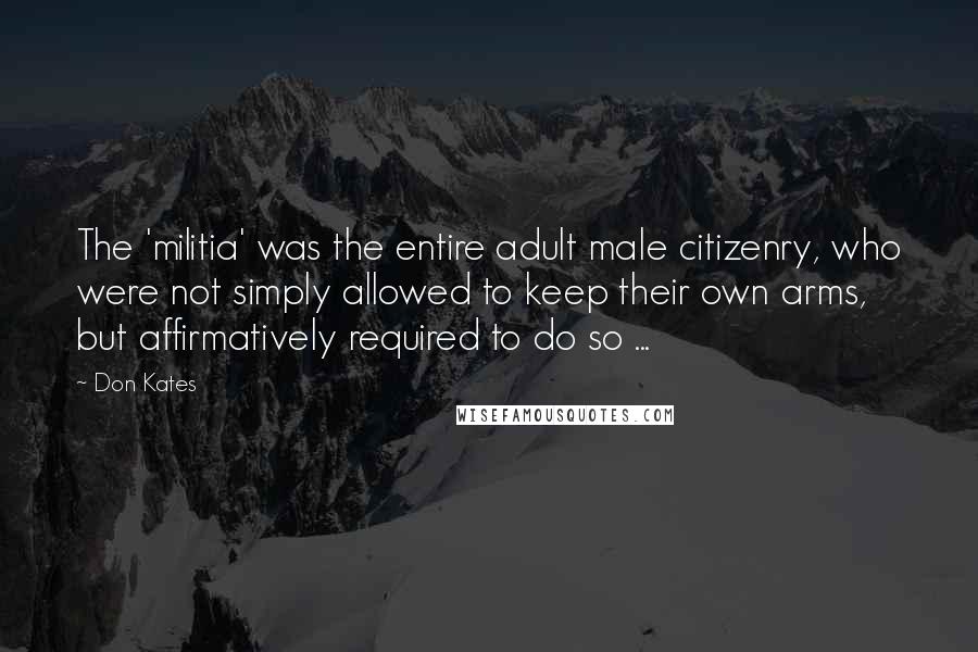 Don Kates Quotes: The 'militia' was the entire adult male citizenry, who were not simply allowed to keep their own arms, but affirmatively required to do so ...