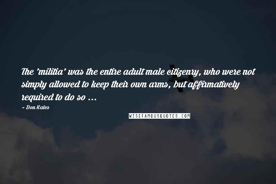 Don Kates Quotes: The 'militia' was the entire adult male citizenry, who were not simply allowed to keep their own arms, but affirmatively required to do so ...