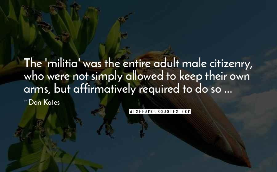 Don Kates Quotes: The 'militia' was the entire adult male citizenry, who were not simply allowed to keep their own arms, but affirmatively required to do so ...