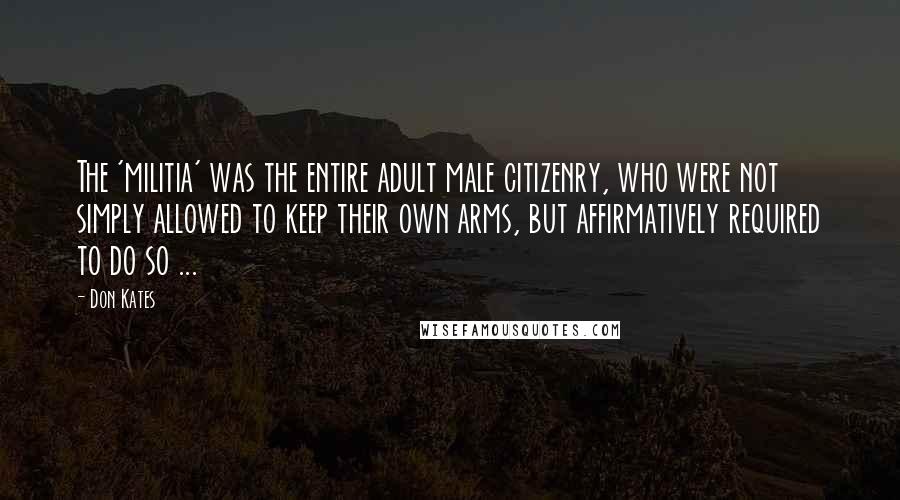 Don Kates Quotes: The 'militia' was the entire adult male citizenry, who were not simply allowed to keep their own arms, but affirmatively required to do so ...