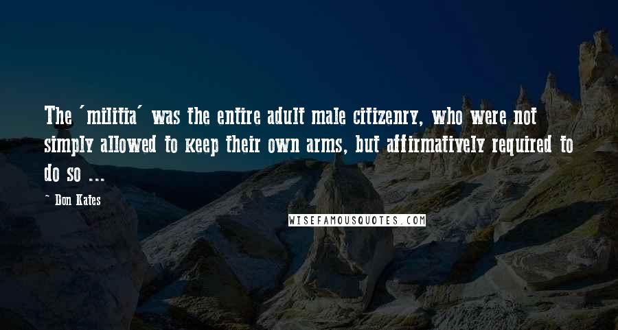 Don Kates Quotes: The 'militia' was the entire adult male citizenry, who were not simply allowed to keep their own arms, but affirmatively required to do so ...