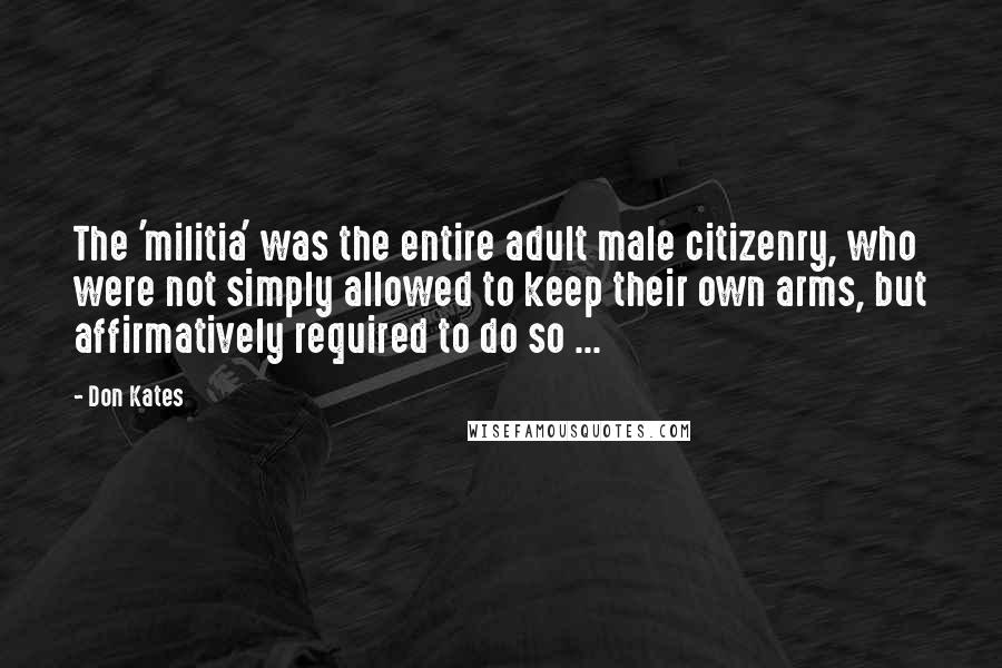 Don Kates Quotes: The 'militia' was the entire adult male citizenry, who were not simply allowed to keep their own arms, but affirmatively required to do so ...