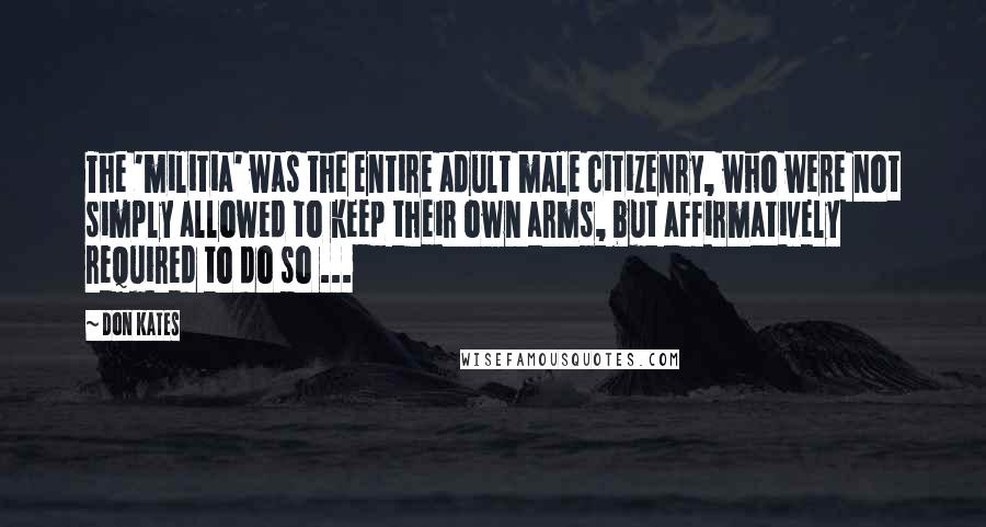 Don Kates Quotes: The 'militia' was the entire adult male citizenry, who were not simply allowed to keep their own arms, but affirmatively required to do so ...