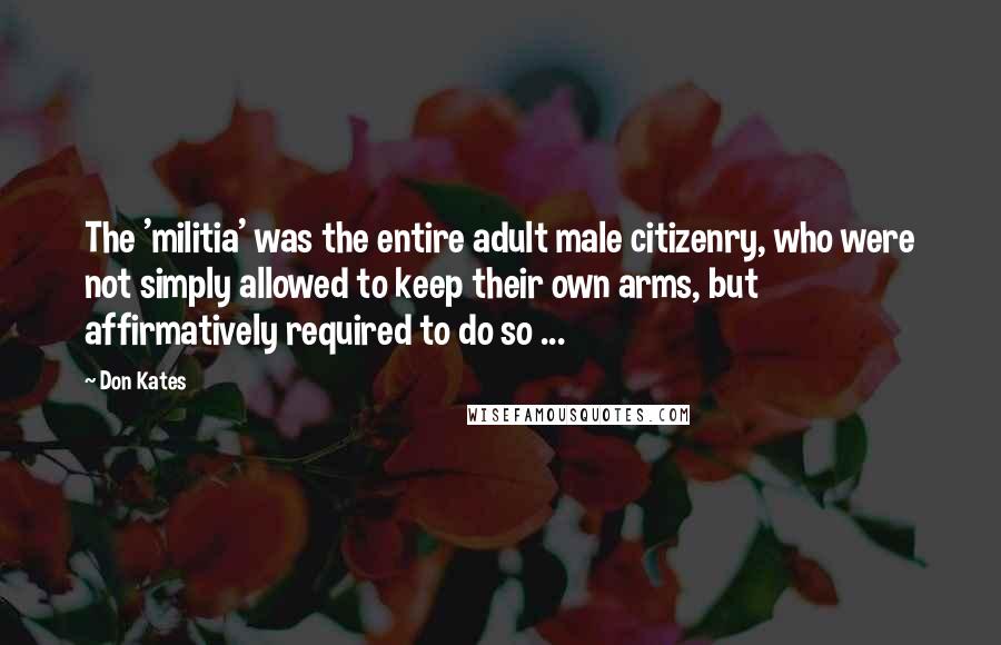 Don Kates Quotes: The 'militia' was the entire adult male citizenry, who were not simply allowed to keep their own arms, but affirmatively required to do so ...