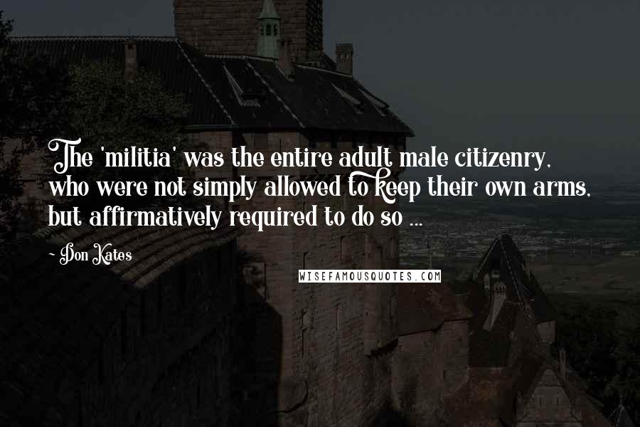 Don Kates Quotes: The 'militia' was the entire adult male citizenry, who were not simply allowed to keep their own arms, but affirmatively required to do so ...