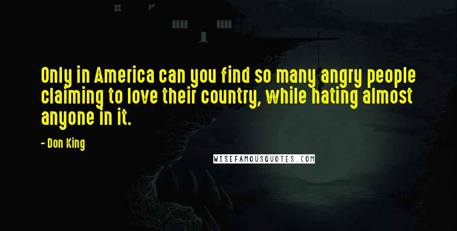 Don King Quotes: Only in America can you find so many angry people claiming to love their country, while hating almost anyone in it.