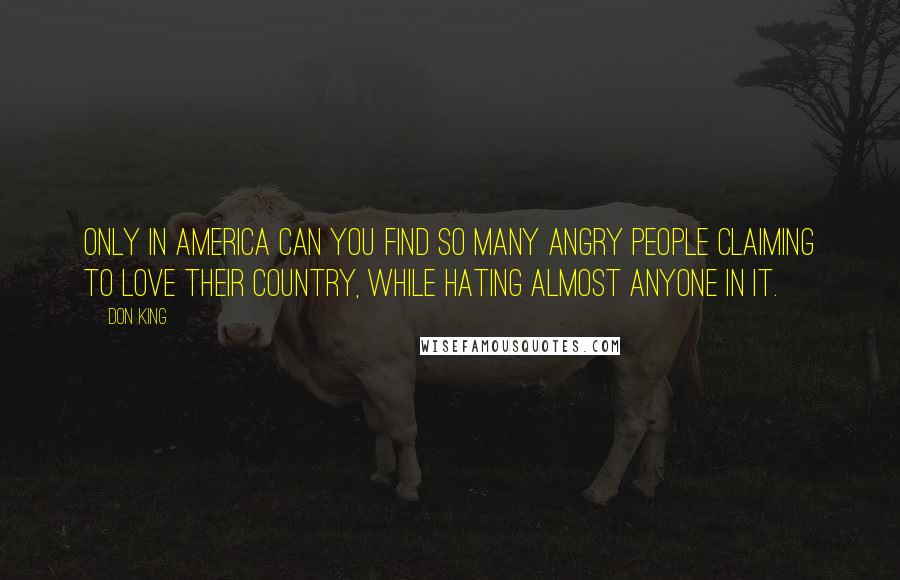 Don King Quotes: Only in America can you find so many angry people claiming to love their country, while hating almost anyone in it.