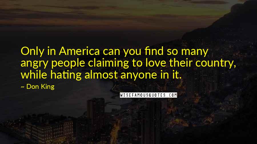 Don King Quotes: Only in America can you find so many angry people claiming to love their country, while hating almost anyone in it.