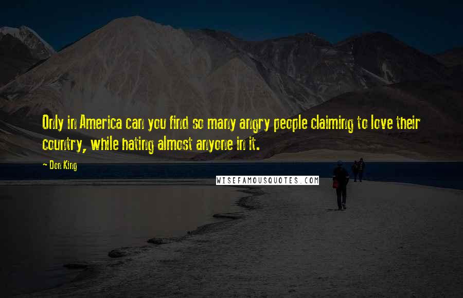 Don King Quotes: Only in America can you find so many angry people claiming to love their country, while hating almost anyone in it.