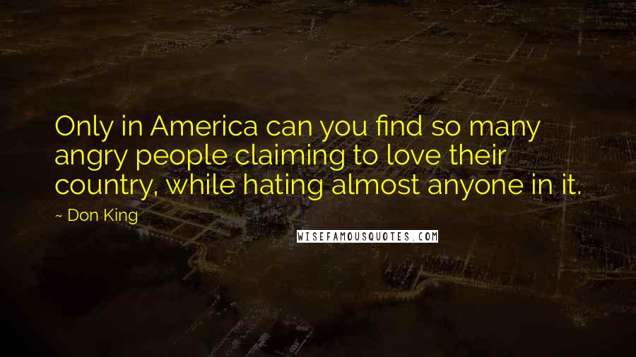 Don King Quotes: Only in America can you find so many angry people claiming to love their country, while hating almost anyone in it.