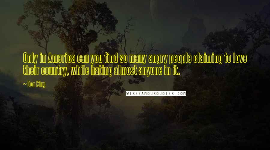 Don King Quotes: Only in America can you find so many angry people claiming to love their country, while hating almost anyone in it.