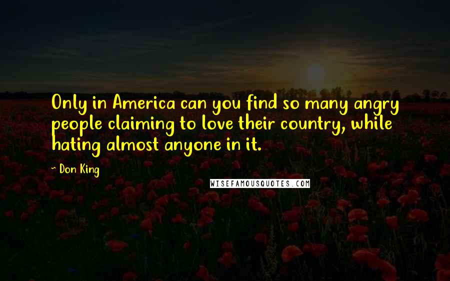 Don King Quotes: Only in America can you find so many angry people claiming to love their country, while hating almost anyone in it.