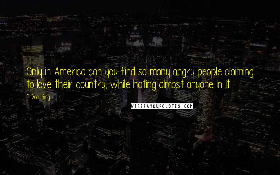 Don King Quotes: Only in America can you find so many angry people claiming to love their country, while hating almost anyone in it.