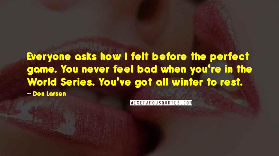 Don Larsen Quotes: Everyone asks how I felt before the perfect game. You never feel bad when you're in the World Series. You've got all winter to rest.