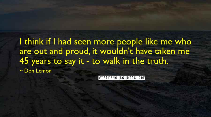 Don Lemon Quotes: I think if I had seen more people like me who are out and proud, it wouldn't have taken me 45 years to say it - to walk in the truth.