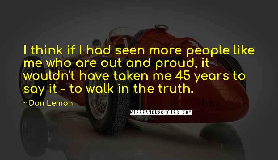 Don Lemon Quotes: I think if I had seen more people like me who are out and proud, it wouldn't have taken me 45 years to say it - to walk in the truth.