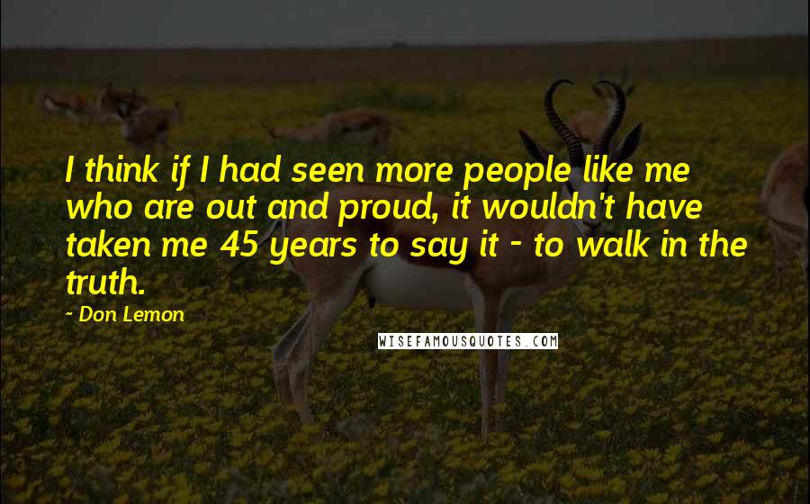 Don Lemon Quotes: I think if I had seen more people like me who are out and proud, it wouldn't have taken me 45 years to say it - to walk in the truth.