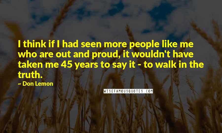 Don Lemon Quotes: I think if I had seen more people like me who are out and proud, it wouldn't have taken me 45 years to say it - to walk in the truth.