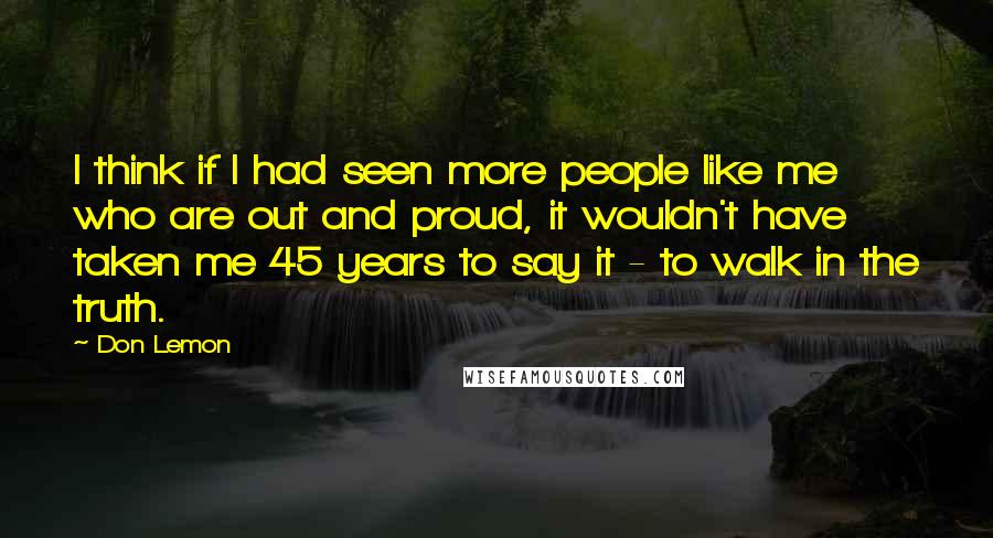 Don Lemon Quotes: I think if I had seen more people like me who are out and proud, it wouldn't have taken me 45 years to say it - to walk in the truth.