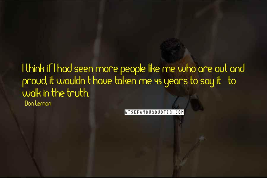 Don Lemon Quotes: I think if I had seen more people like me who are out and proud, it wouldn't have taken me 45 years to say it - to walk in the truth.