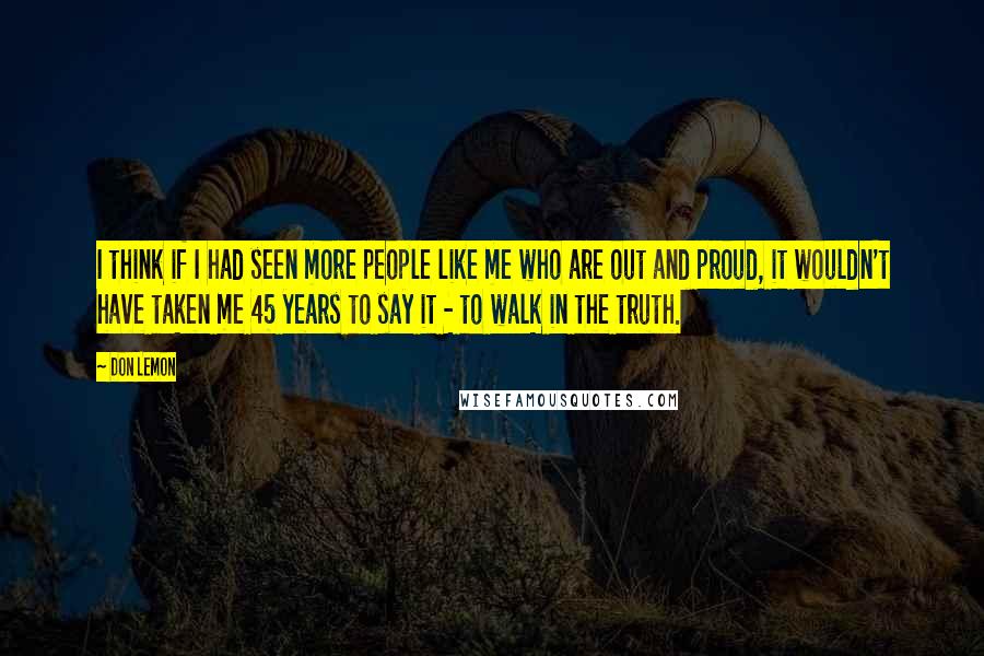 Don Lemon Quotes: I think if I had seen more people like me who are out and proud, it wouldn't have taken me 45 years to say it - to walk in the truth.