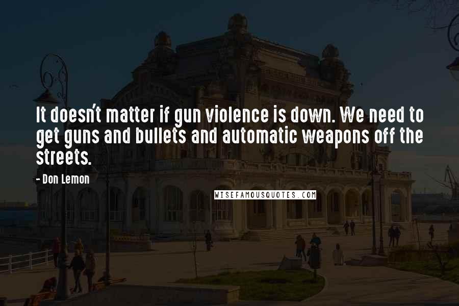 Don Lemon Quotes: It doesn't matter if gun violence is down. We need to get guns and bullets and automatic weapons off the streets.