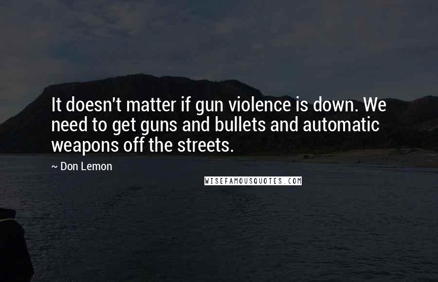 Don Lemon Quotes: It doesn't matter if gun violence is down. We need to get guns and bullets and automatic weapons off the streets.