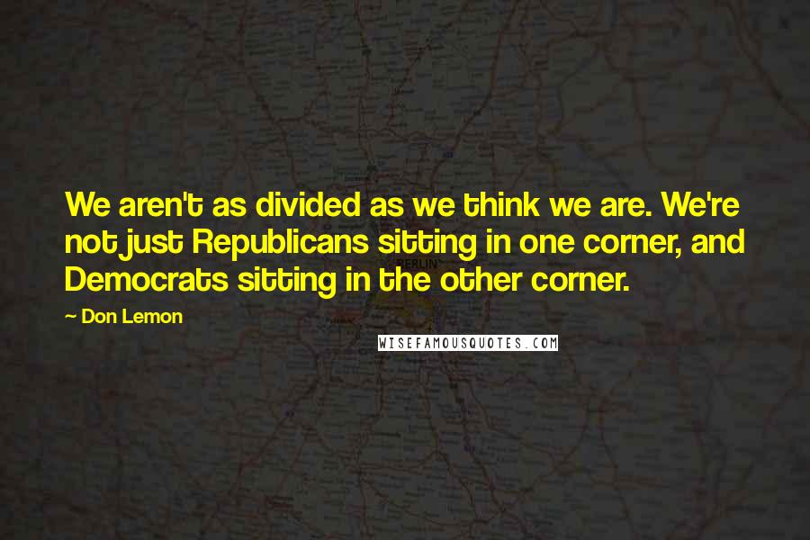 Don Lemon Quotes: We aren't as divided as we think we are. We're not just Republicans sitting in one corner, and Democrats sitting in the other corner.