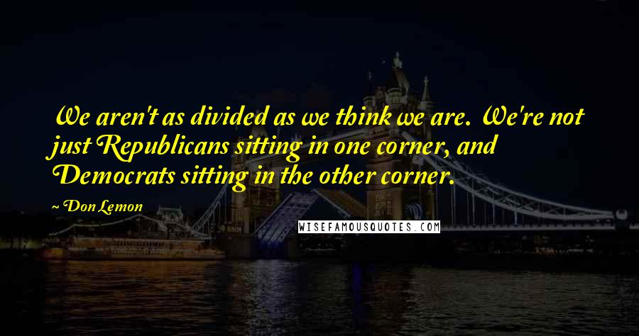 Don Lemon Quotes: We aren't as divided as we think we are. We're not just Republicans sitting in one corner, and Democrats sitting in the other corner.