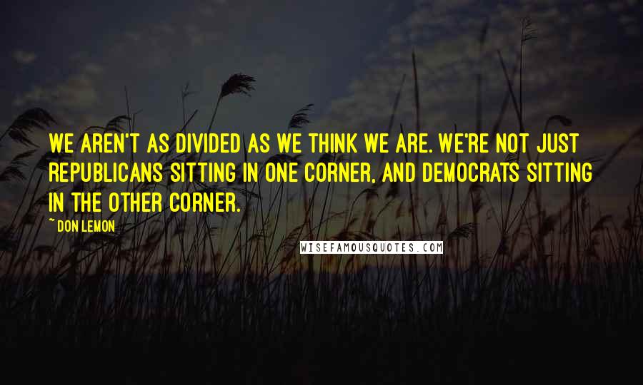 Don Lemon Quotes: We aren't as divided as we think we are. We're not just Republicans sitting in one corner, and Democrats sitting in the other corner.