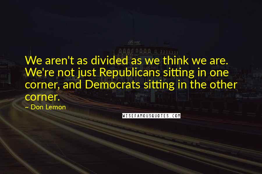 Don Lemon Quotes: We aren't as divided as we think we are. We're not just Republicans sitting in one corner, and Democrats sitting in the other corner.