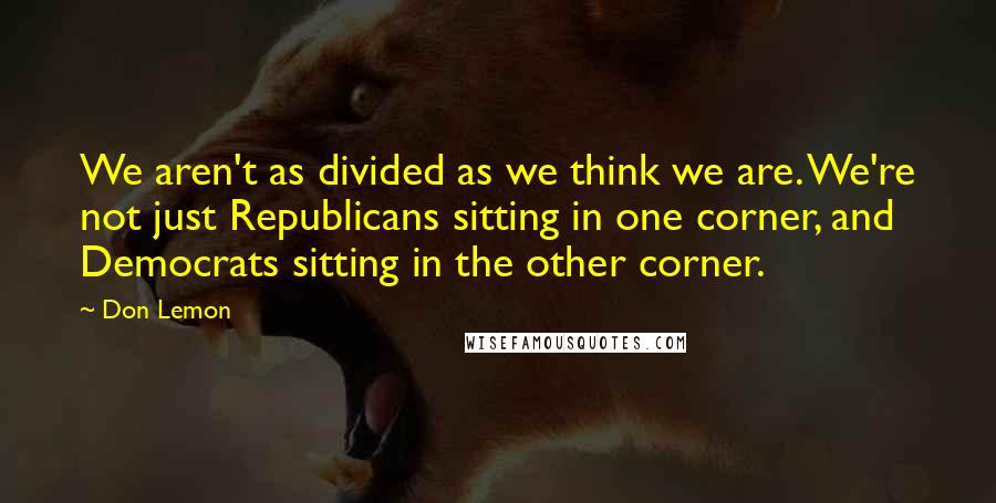 Don Lemon Quotes: We aren't as divided as we think we are. We're not just Republicans sitting in one corner, and Democrats sitting in the other corner.