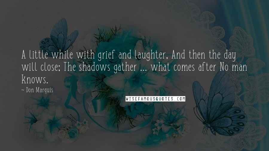 Don Marquis Quotes: A little while with grief and laughter, And then the day will close; The shadows gather ... what comes after No man knows.