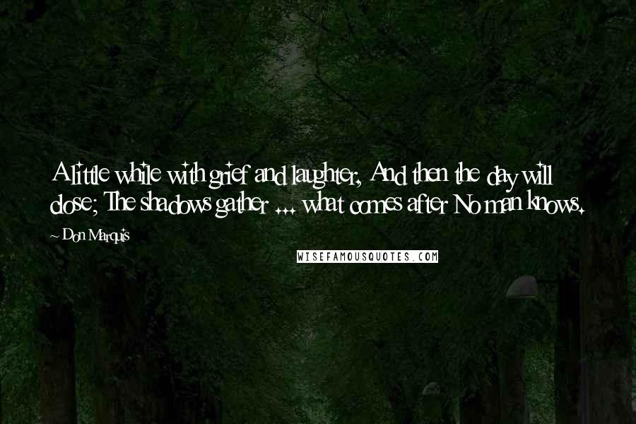 Don Marquis Quotes: A little while with grief and laughter, And then the day will close; The shadows gather ... what comes after No man knows.