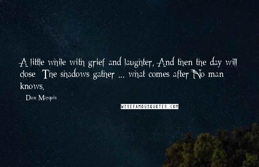 Don Marquis Quotes: A little while with grief and laughter, And then the day will close; The shadows gather ... what comes after No man knows.