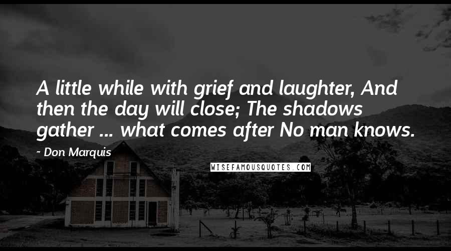 Don Marquis Quotes: A little while with grief and laughter, And then the day will close; The shadows gather ... what comes after No man knows.