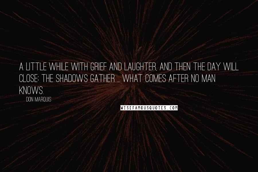 Don Marquis Quotes: A little while with grief and laughter, And then the day will close; The shadows gather ... what comes after No man knows.