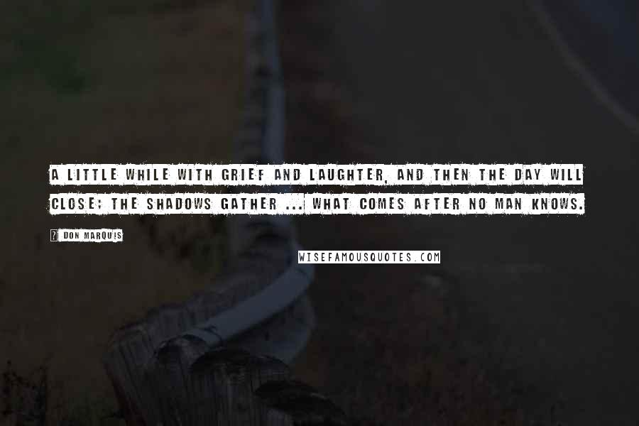 Don Marquis Quotes: A little while with grief and laughter, And then the day will close; The shadows gather ... what comes after No man knows.