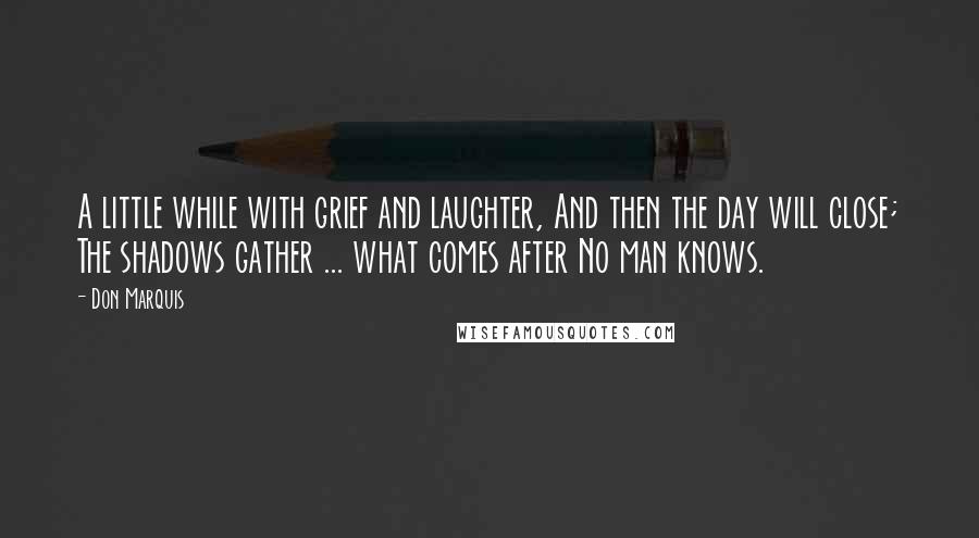 Don Marquis Quotes: A little while with grief and laughter, And then the day will close; The shadows gather ... what comes after No man knows.