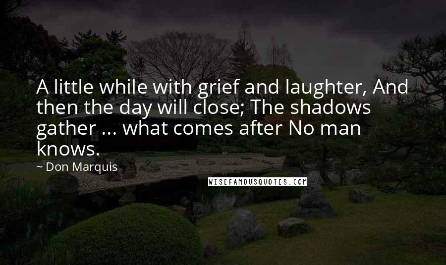 Don Marquis Quotes: A little while with grief and laughter, And then the day will close; The shadows gather ... what comes after No man knows.