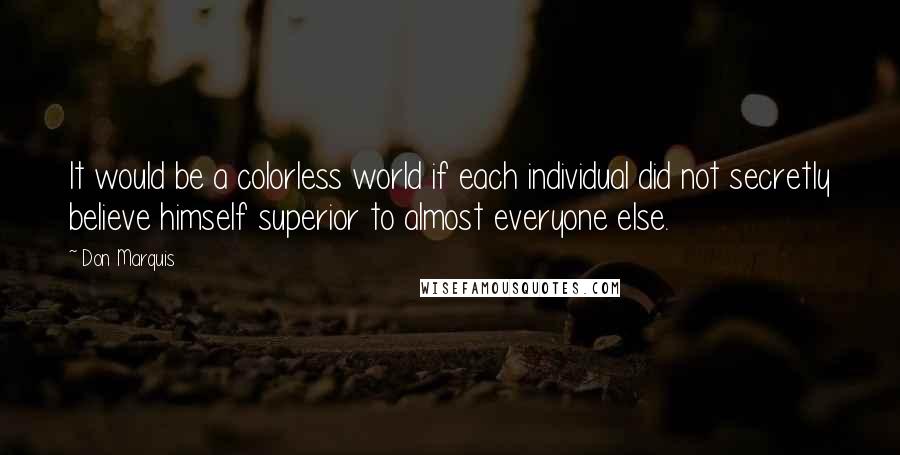 Don Marquis Quotes: It would be a colorless world if each individual did not secretly believe himself superior to almost everyone else.